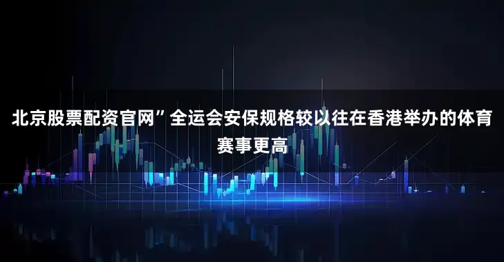 北京股票配资官网”全运会安保规格较以往在香港举办的体育赛事更高