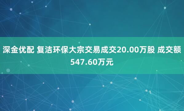 深金优配 复洁环保大宗交易成交20.00万股 成交额547.60万元