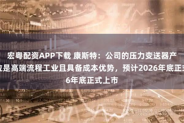宏粤配资APP下载 康斯特：公司的压力变送器产品定位是高端流程工业且具备成本优势，预计2026年底正式上市