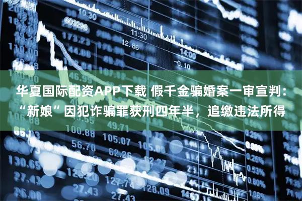 华夏国际配资APP下载 假千金骗婚案一审宣判:“新娘”因犯诈骗罪获刑四年半,追缴违法所得