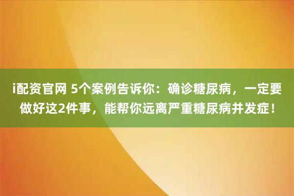 i配资官网 5个案例告诉你：确诊糖尿病，一定要做好这2件事，能帮你远离严重糖尿病并发症！