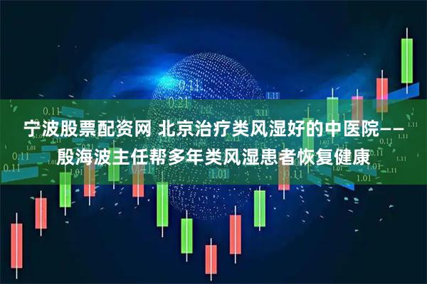宁波股票配资网 北京治疗类风湿好的中医院——殷海波主任帮多年类风湿患者恢复健康