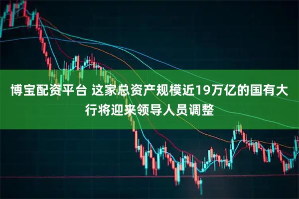 博宝配资平台 这家总资产规模近19万亿的国有大行将迎来领导人员调整