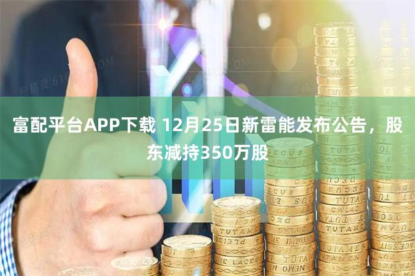 富配平台APP下载 12月25日新雷能发布公告，股东减持350万股