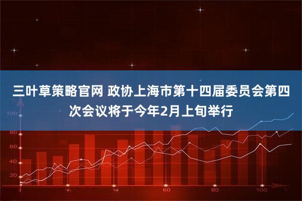 三叶草策略官网 政协上海市第十四届委员会第四次会议将于今年2月上旬举行
