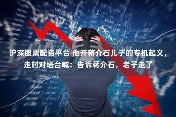 沪深股票配资平台 他开蒋介石儿子的专机起义，走时对塔台喊：告诉蒋介石，老子走了