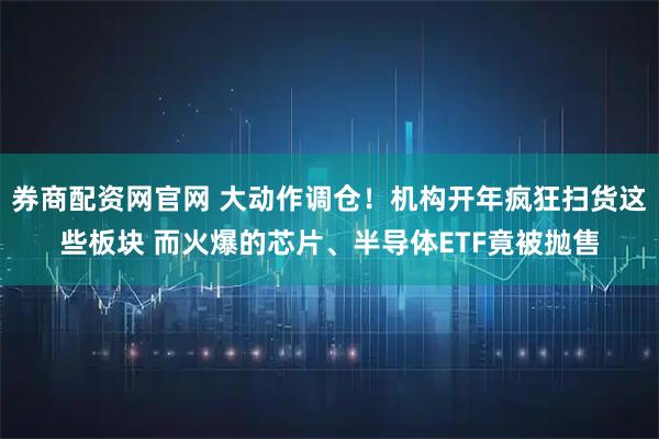 券商配资网官网 大动作调仓！机构开年疯狂扫货这些板块 而火爆的芯片、半导体ETF竟被抛售