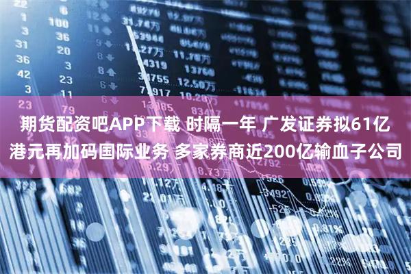 期货配资吧APP下载 时隔一年 广发证券拟61亿港元再加码国际业务 多家券商近200亿输血子公司