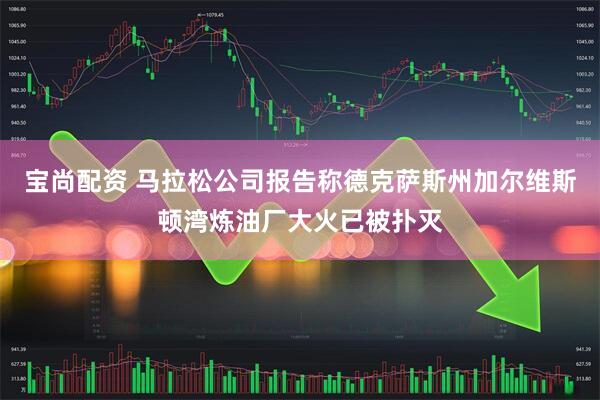 宝尚配资 马拉松公司报告称德克萨斯州加尔维斯顿湾炼油厂大火已被扑灭