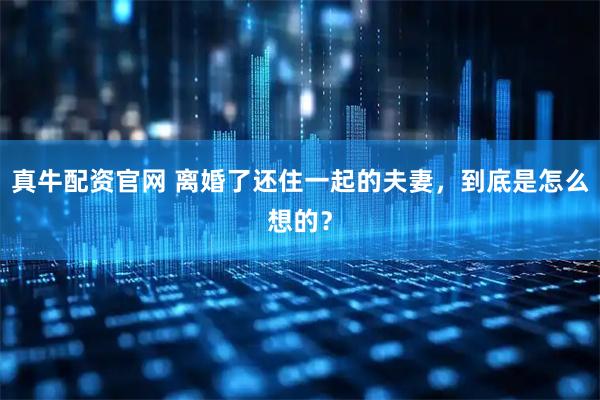 真牛配资官网 离婚了还住一起的夫妻，到底是怎么想的？