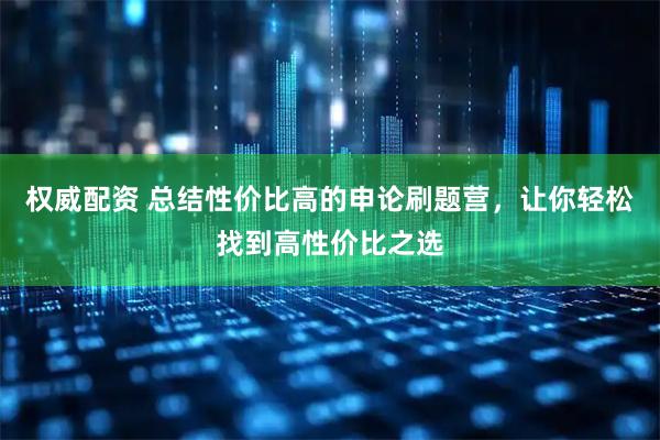 权威配资 总结性价比高的申论刷题营，让你轻松找到高性价比之选