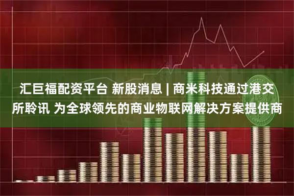 汇巨福配资平台 新股消息 | 商米科技通过港交所聆讯 为全球领先的商业物联网解决方案提供商