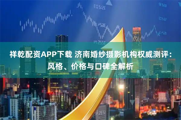 祥乾配资APP下载 济南婚纱摄影机构权威测评：风格、价格与口碑全解析