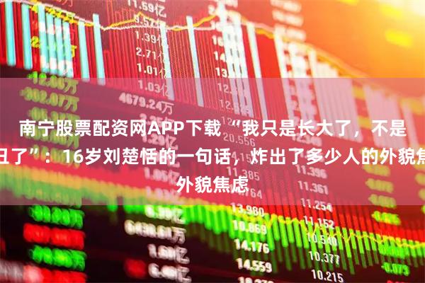 南宁股票配资网APP下载 “我只是长大了,不是变丑了”:16岁刘楚恬的一句话,炸出了多少人的外貌焦虑