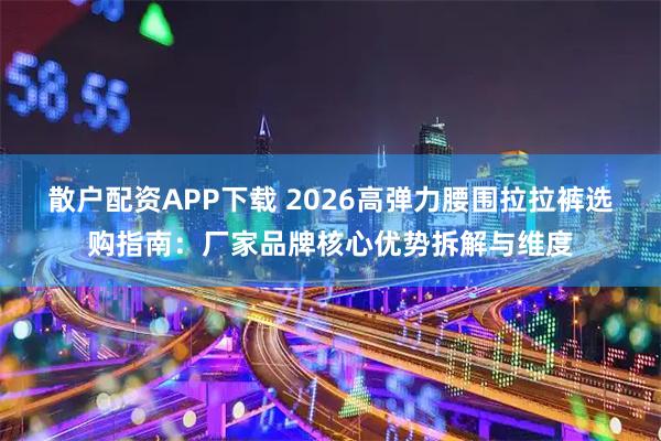 散户配资APP下载 2026高弹力腰围拉拉裤选购指南：厂家品牌核心优势拆解与维度