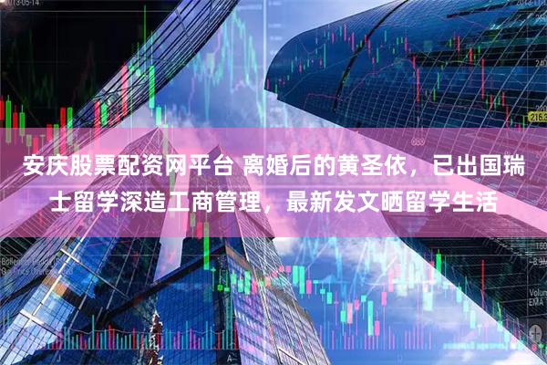 安庆股票配资网平台 离婚后的黄圣依,已出国瑞士留学深造工商管理,最新发文晒留学生活