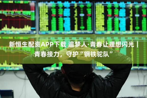 新恒生配资APP下载 追梦人·青春让理想闪光｜青春接力，守护“钢铁驼队”