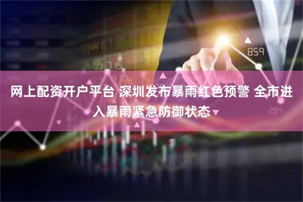 网上配资开户平台 深圳发布暴雨红色预警 全市进入暴雨紧急防御状态
